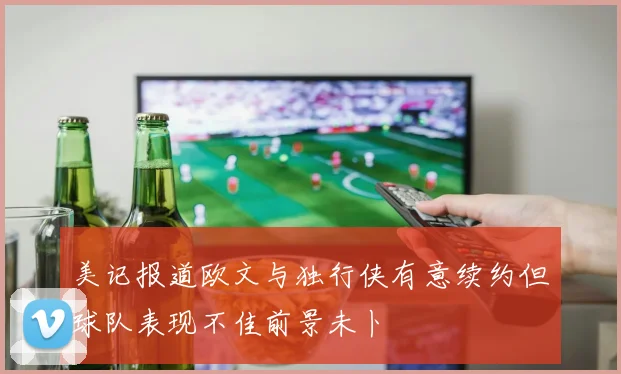 美记报道欧文与独行侠有意续约但球队表现不佳前景未卜
