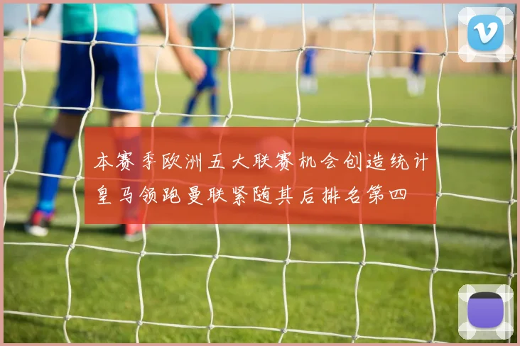 本赛季欧洲五大联赛机会创造统计皇马领跑曼联紧随其后排名第四