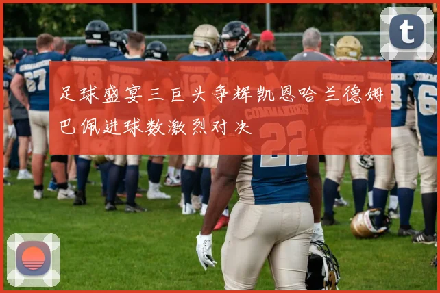 足球盛宴三巨头争辉凯恩哈兰德姆巴佩进球数激烈对决