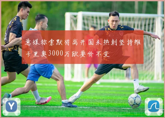 意媒称索默将离开国米热刺坚持维卡里奥3000万欧要价不变