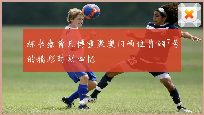 林书豪曾凡博重聚澳门两位首钢7号的精彩时刻回忆
