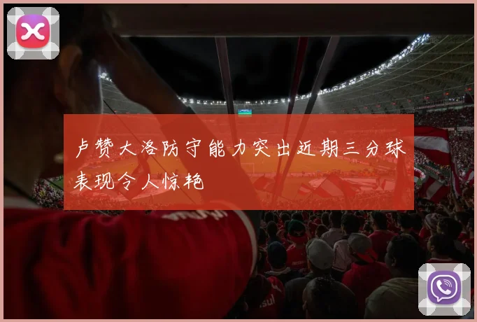 卢赞大洛防守能力突出近期三分球表现令人惊艳