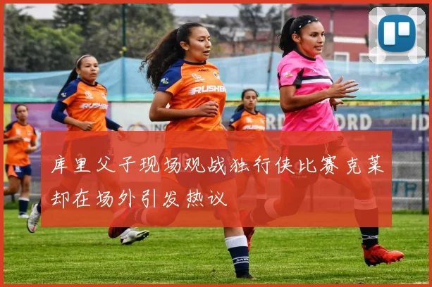 库里父子现场观战独行侠比赛克莱却在场外引发热议