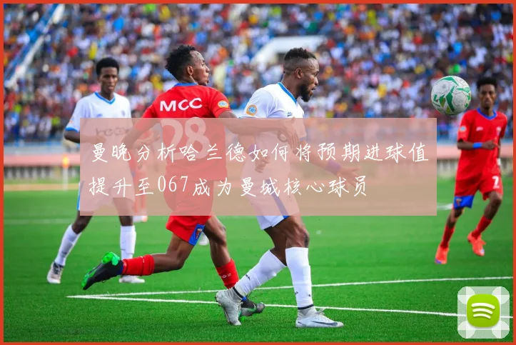 曼晚分析哈兰德如何将预期进球值提升至067成为曼城核心球员
