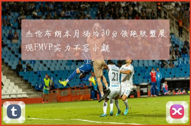 杰伦布朗本月场均30分领跑联盟展现FMVP实力不容小觑