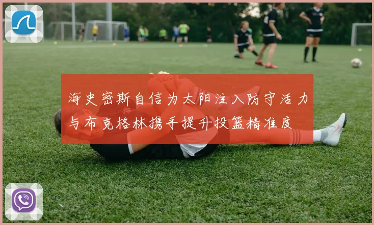 海史密斯自信为太阳注入防守活力与布克格林携手提升投篮精准度