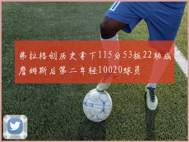 弗拉格创历史拿下115分53板22助成詹姆斯后第二年轻10020球员