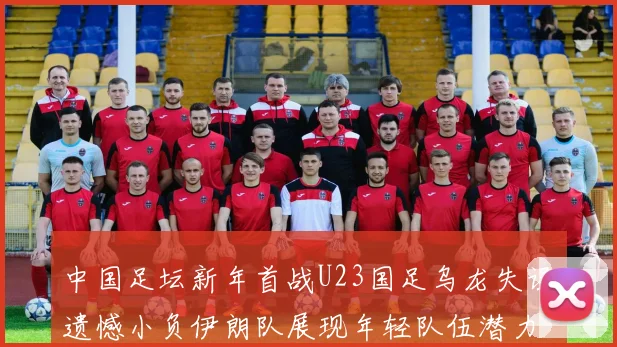 中国足坛新年首战U23国足乌龙失误遗憾小负伊朗队展现年轻队伍潜力