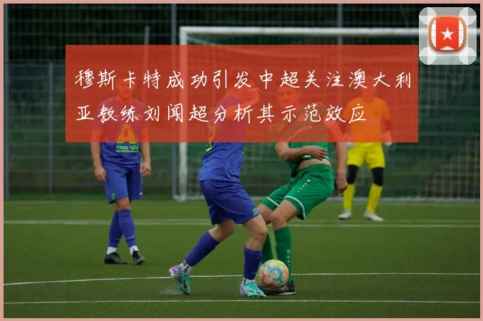 穆斯卡特成功引发中超关注澳大利亚教练刘闻超分析其示范效应
