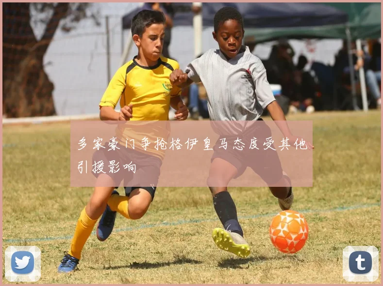 多家豪门争抢格伊皇马态度受其他引援影响
