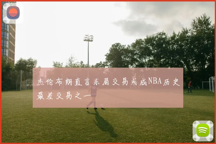 杰伦布朗直言东眉交易或成NBA历史最差交易之一