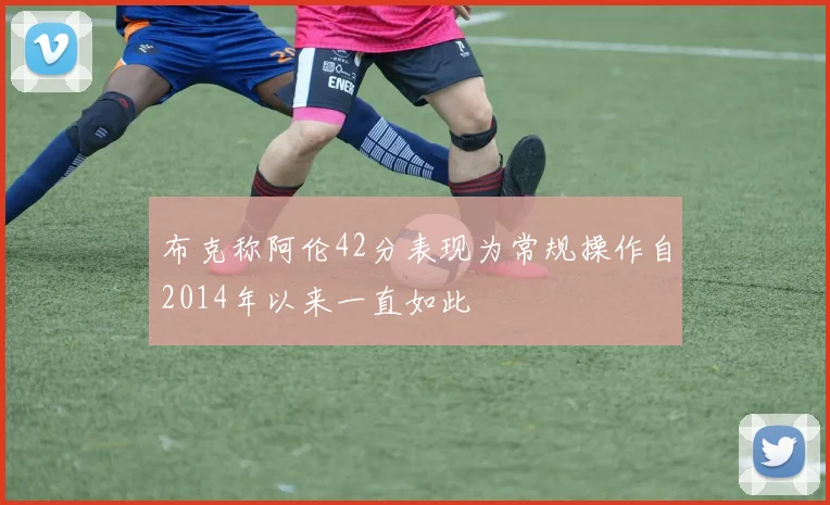 布克称阿伦42分表现为常规操作自2014年以来一直如此